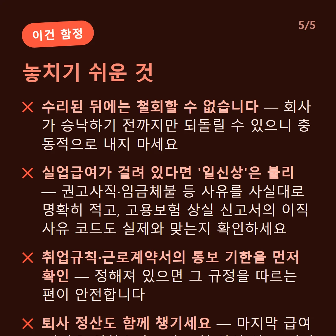 놓치기 쉬운 것 — 수리된 뒤에는 철회할 수 없습니다 — 회사가 승낙하기 전까지만 되돌릴 수 있으니 충동적으로 내지 마세요 / 실업급여가 걸려 있다면 '일신상'은 불리 — 권고사직·임금체불 등 사유를 사실대로 명확히 적고, 고용보험 상실 신고서의 이직 사유 코드도 실제와 맞는지 확인하세요 / 취업규칙·근로계약서의 통보 기한을 먼저 확인 — 정해져 있으면 그 규정을 따르는 편이 안전합니다 / 퇴사 정산도 함께 챙기세요 — 마지막 급여·미사용 연차수당, 4대 보험 상실 신고, 경력증명서·원천징수영수증
