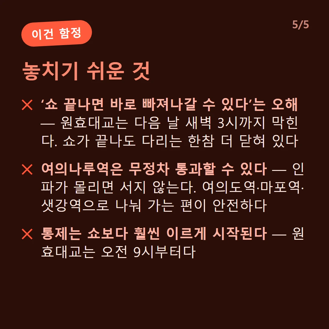 놓치기 쉬운 것 — ‘쇼 끝나면 바로 빠져나갈 수 있다’는 오해 — 원효대교는 다음 날 새벽 3시까지 막힌다. 쇼가 끝나도 다리는 한참 더 닫혀 있다 / 여의나루역은 무정차 통과할 수 있다 — 인파가 몰리면 서지 않는다. 여의도역·마포역·샛강역으로 나눠 가는 편이 안전하다 / 통제는 쇼보다 훨씬 이르게 시작된다 — 원효대교는 오전 9시부터다