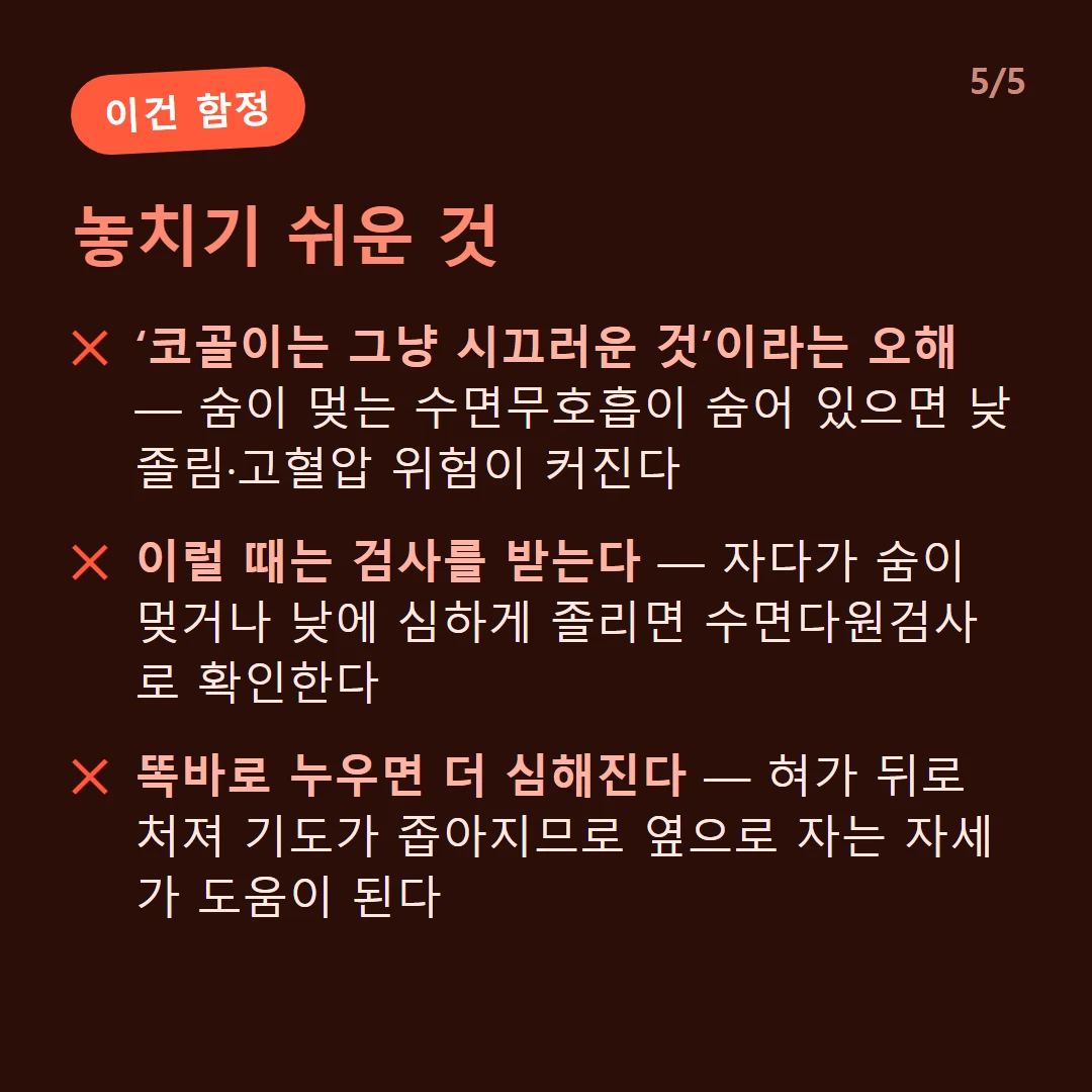 놓치기 쉬운 것 — ‘코골이는 그냥 시끄러운 것’이라는 오해 — 숨이 멎는 수면무호흡이 숨어 있으면 낮 졸림·고혈압 위험이 커진다 / 이럴 때는 검사를 받는다 — 자다가 숨이 멎거나 낮에 심하게 졸리면 수면다원검사로 확인한다 / 똑바로 누우면 더 심해진다 — 혀가 뒤로 처져 기도가 좁아지므로 옆으로 자는 자세가 도움이 된다