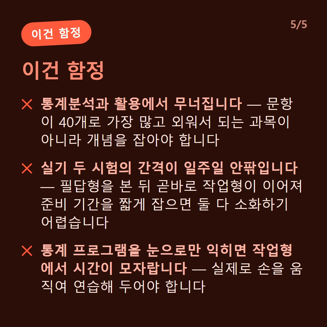 이건 함정 — 통계분석과 활용에서 무너집니다 — 문항이 40개로 가장 많고 외워서 되는 과목이 아니라 개념을 잡아야 합니다 / 필기는 과락이 있습니다 — 한 과목이라도 40점 미만이면 다른 과목을 아무리 잘 받아도 불합격입니다 / 실기 두 시험의 간격이 일주일 안팎입니다 — 필답형을 본 뒤 곧바로 작업형이 이어져 준비 기간을 짧게 잡으면 둘 다 소화하기 어렵습니다 / 통계 프로그램을 눈으로만 익히면 작업형에서 시간이 모자랍니다 — 실제로 손을 움직여 연습해 두어야 합니다