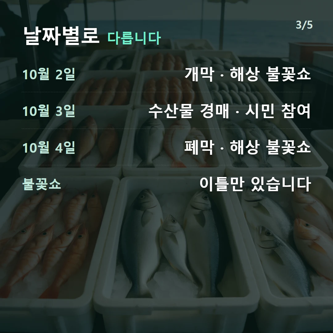 날짜별로 다릅니다 — 10월 2일 개막 · 해상 불꽃쇼, 10월 3일 수산물 경매 · 시민 참여, 10월 4일 폐막 · 해상 불꽃쇼, 불꽃쇼 이틀만 있습니다