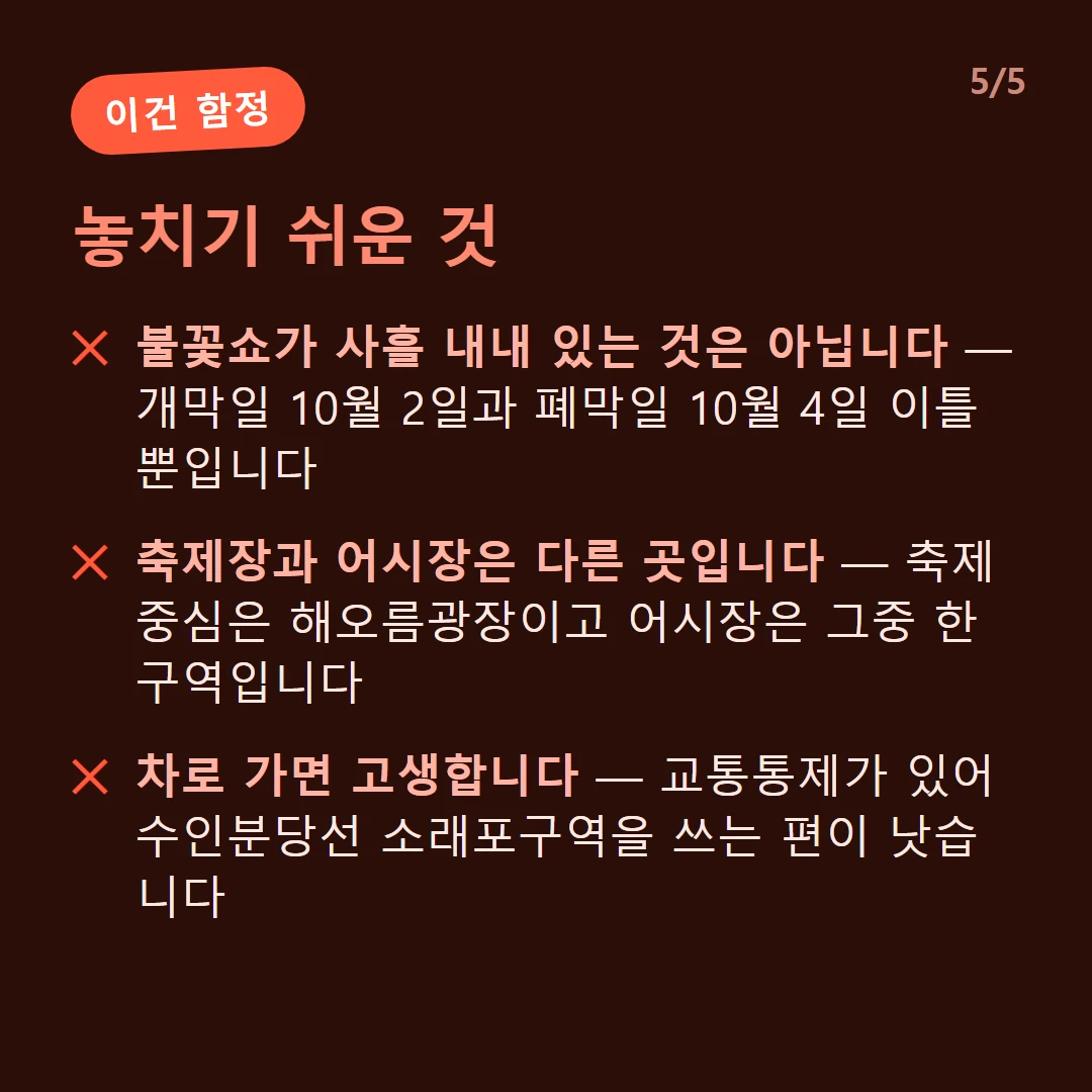 놓치기 쉬운 것 — 불꽃쇼가 사흘 내내 있는 것은 아닙니다 — 개막일 10월 2일과 폐막일 10월 4일 이틀뿐입니다 / 축제장과 어시장은 다른 곳입니다 — 축제 중심은 해오름광장이고 어시장은 그중 한 구역입니다 / 차로 가면 고생합니다 — 교통통제가 있어 수인분당선 소래포구역을 쓰는 편이 낫습니다