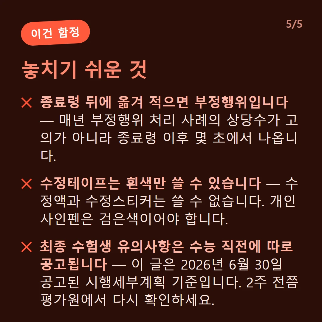 놓치기 쉬운 것 — 종료령 뒤에 옮겨 적으면 부정행위입니다 — 매년 부정행위 처리 사례의 상당수가 고의가 아니라 종료령 이후 몇 초에서 나옵니다. / 수정테이프는 흰색만 쓸 수 있습니다 — 수정액과 수정스티커는 쓸 수 없습니다. 개인 사인펜은 검은색이어야 합니다. / 최종 수험생 유의사항은 수능 직전에 따로 공고됩니다 — 이 글은 2026년 6월 30일 공고된 시행세부계획 기준입니다. 2주 전쯤 평가원에서 다시 확인하세요.