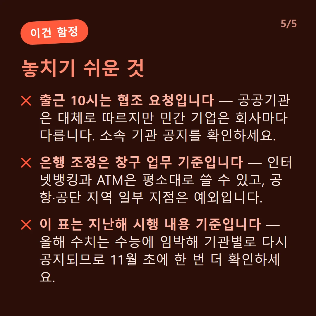 놓치기 쉬운 것 — 출근 10시는 협조 요청입니다 — 공공기관은 대체로 따르지만 민간 기업은 회사마다 다릅니다. 소속 기관 공지를 확인하세요. / 은행 조정은 창구 업무 기준입니다 — 인터넷뱅킹과 ATM은 평소대로 쓸 수 있고, 공항·공단 지역 일부 지점은 예외입니다. / 이 표는 지난해 시행 내용 기준입니다 — 올해 수치는 수능에 임박해 기관별로 다시 공지되므로 11월 초에 한 번 더 확인하세요.