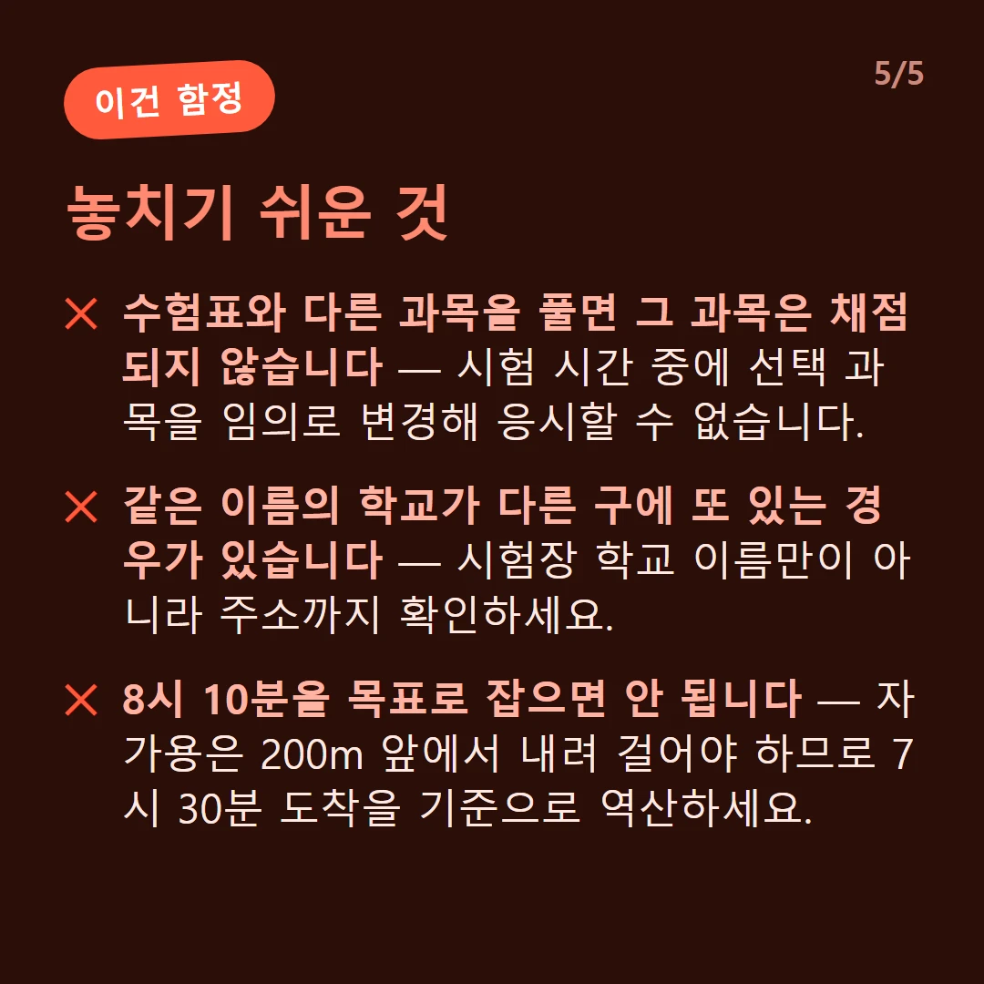 놓치기 쉬운 것 — 수험표와 다른 과목을 풀면 그 과목은 채점되지 않습니다 — 시험 시간 중에 선택 과목을 임의로 변경해 응시할 수 없습니다. / 같은 이름의 학교가 다른 구에 또 있는 경우가 있습니다 — 시험장 학교 이름만이 아니라 주소까지 확인하세요. / 8시 10분을 목표로 잡으면 안 됩니다 — 자가용은 200m 앞에서 내려 걸어야 하므로 7시 30분 도착을 기준으로 역산하세요.