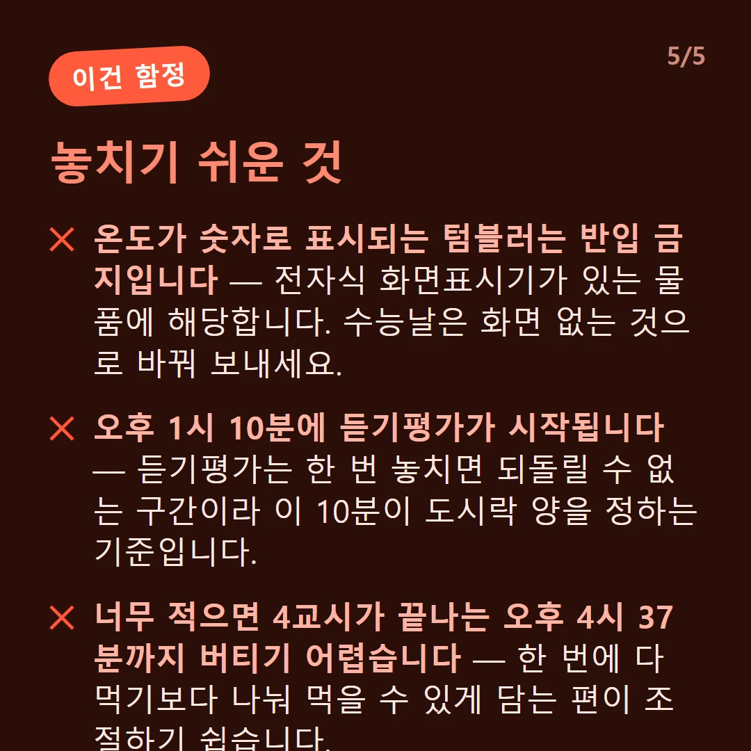 놓치기 쉬운 것 — 온도가 숫자로 표시되는 텀블러는 반입 금지입니다 — 전자식 화면표시기가 있는 물품에 해당합니다. 수능날은 화면 없는 것으로 바꿔 보내세요. / 오후 1시 10분에 듣기평가가 시작됩니다 — 듣기평가는 한 번 놓치면 되돌릴 수 없는 구간이라 이 10분이 도시락 양을 정하는 기준입니다. / 너무 적으면 4교시가 끝나는 오후 4시 37분까지 버티기 어렵습니다 — 한 번에 다 먹기보다 나눠 먹을 수 있게 담는 편이 조절하기 쉽습니다.