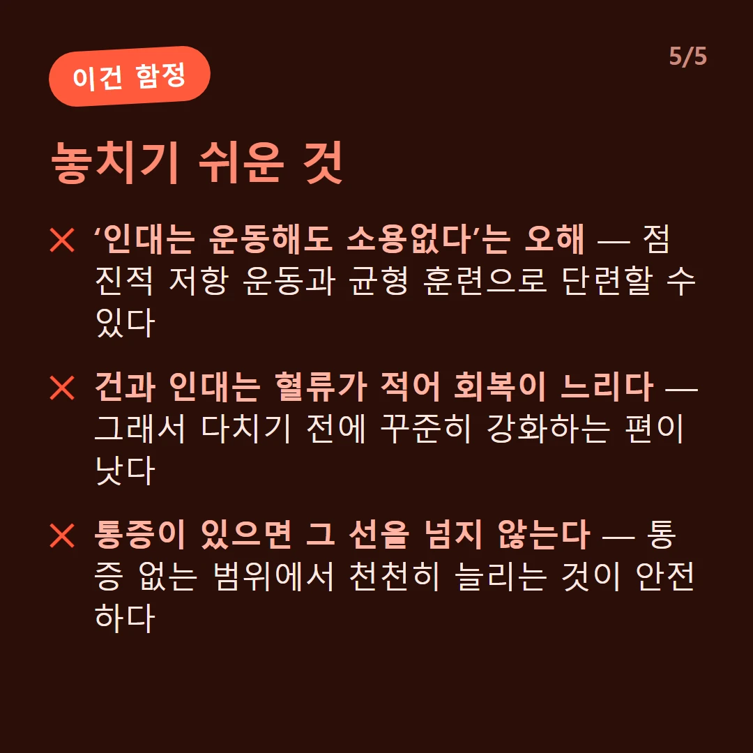 놓치기 쉬운 것 — ‘인대는 운동해도 소용없다’는 오해 — 점진적 저항 운동과 균형 훈련으로 단련할 수 있다 / 건과 인대는 혈류가 적어 회복이 느리다 — 그래서 다치기 전에 꾸준히 강화하는 편이 낫다 / 통증이 있으면 그 선을 넘지 않는다 — 통증 없는 범위에서 천천히 늘리는 것이 안전하다