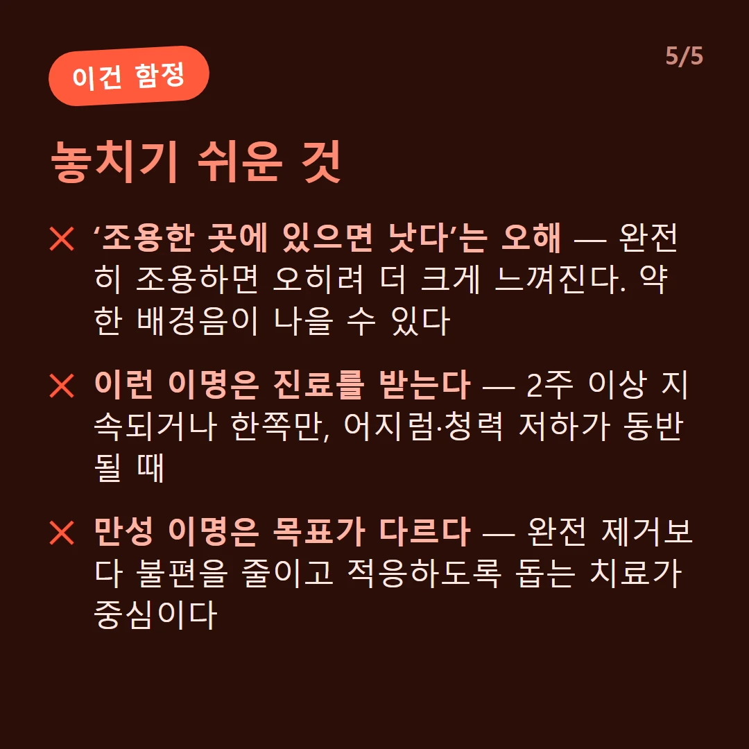 놓치기 쉬운 것 — ‘조용한 곳에 있으면 낫다’는 오해 — 완전히 조용하면 오히려 더 크게 느껴진다. 약한 배경음이 나을 수 있다 / 이런 이명은 진료를 받는다 — 2주 이상 지속되거나 한쪽만, 어지럼·청력 저하가 동반될 때 / 만성 이명은 목표가 다르다 — 완전 제거보다 불편을 줄이고 적응하도록 돕는 치료가 중심이다