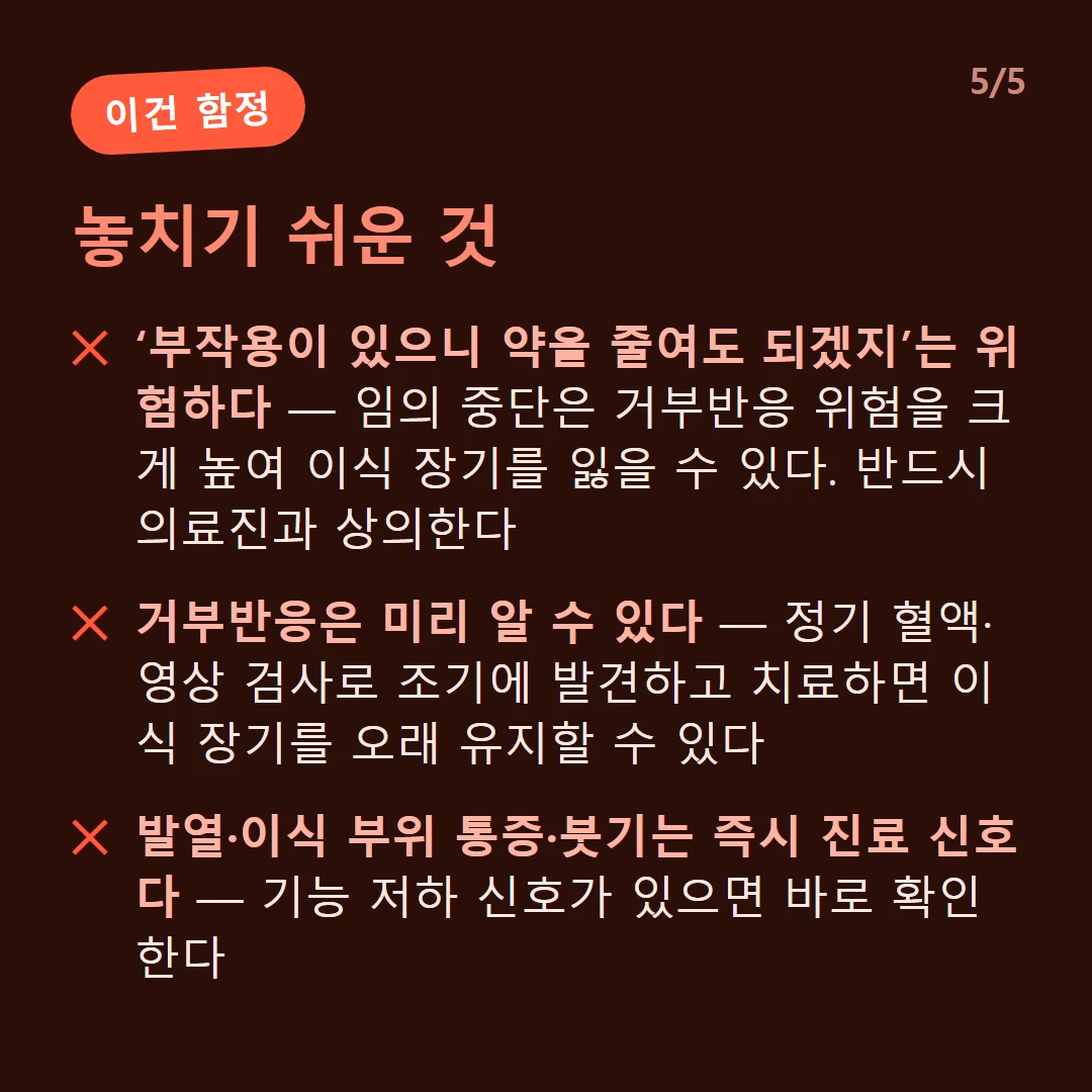 놓치기 쉬운 것 — ‘부작용이 있으니 약을 줄여도 되겠지’는 위험하다 — 임의 중단은 거부반응 위험을 크게 높여 이식 장기를 잃을 수 있다. 반드시 의료진과 상의한다 / 거부반응은 미리 알 수 있다 — 정기 혈액·영상 검사로 조기에 발견하고 치료하면 이식 장기를 오래 유지할 수 있다 / 발열·이식 부위 통증·붓기는 즉시 진료 신호다 — 기능 저하 신호가 있으면 바로 확인한다