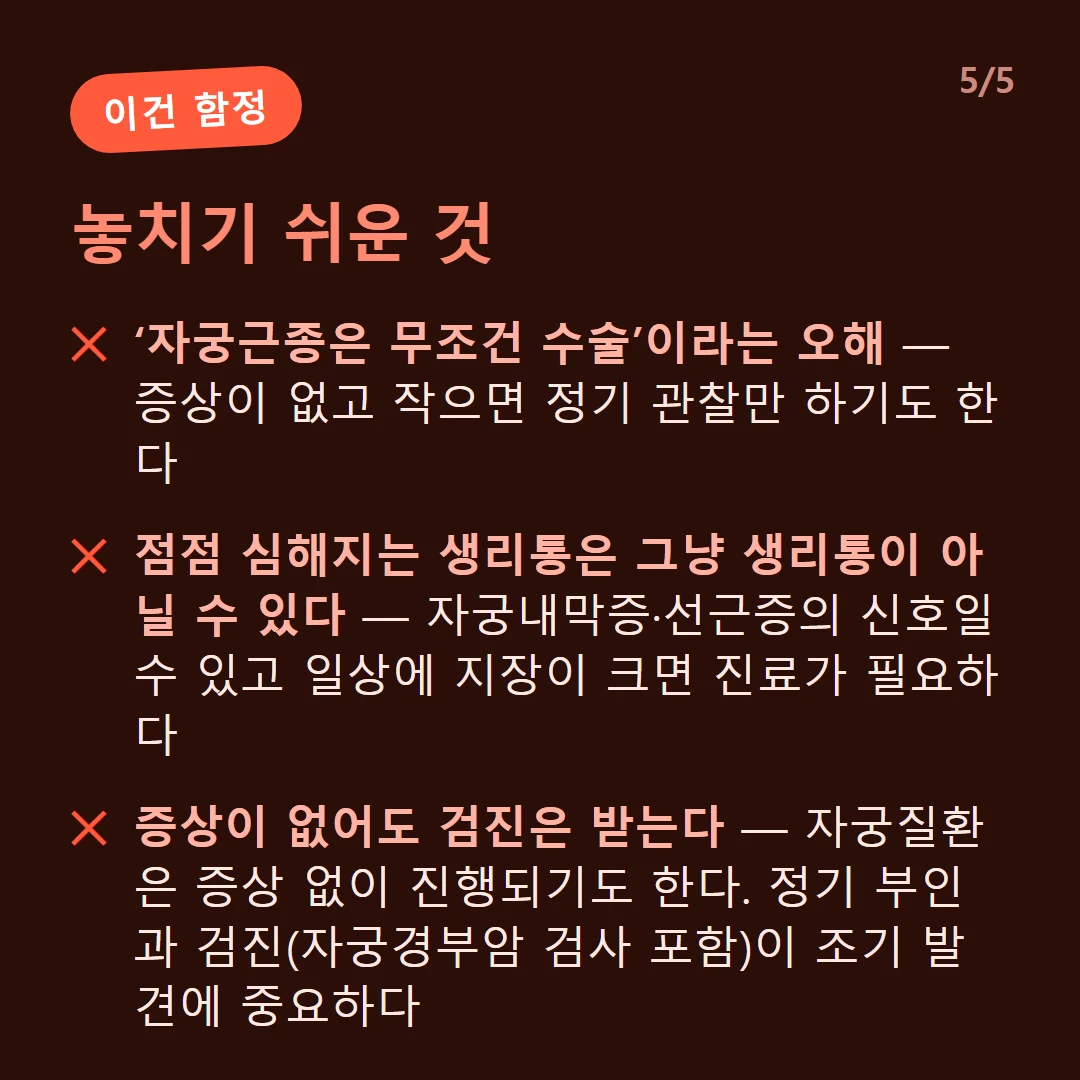 놓치기 쉬운 것 — ‘자궁근종은 무조건 수술’이라는 오해 — 증상이 없고 작으면 정기 관찰만 하기도 한다 / 점점 심해지는 생리통은 그냥 생리통이 아닐 수 있다 — 자궁내막증·선근증의 신호일 수 있고 일상에 지장이 크면 진료가 필요하다 / 증상이 없어도 검진은 받는다 — 자궁질환은 증상 없이 진행되기도 한다. 정기 부인과 검진(자궁경부암 검사 포함)이 조기 발견에 중요하다