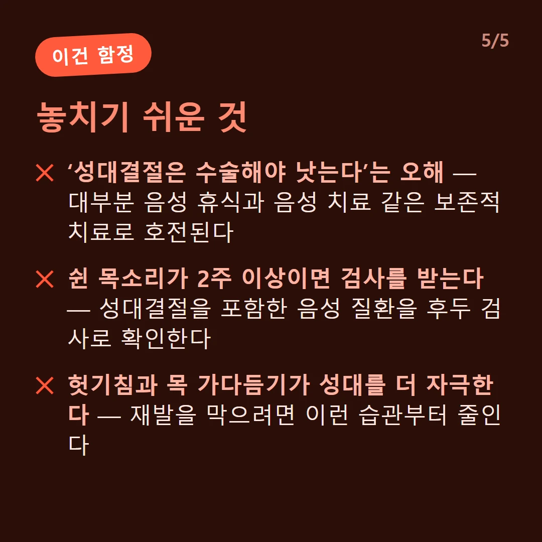 놓치기 쉬운 것 — ‘성대결절은 수술해야 낫는다’는 오해 — 대부분 음성 휴식과 음성 치료 같은 보존적 치료로 호전된다 / 쉰 목소리가 2주 이상이면 검사를 받는다 — 성대결절을 포함한 음성 질환을 후두 검사로 확인한다 / 헛기침과 목 가다듬기가 성대를 더 자극한다 — 재발을 막으려면 이런 습관부터 줄인다