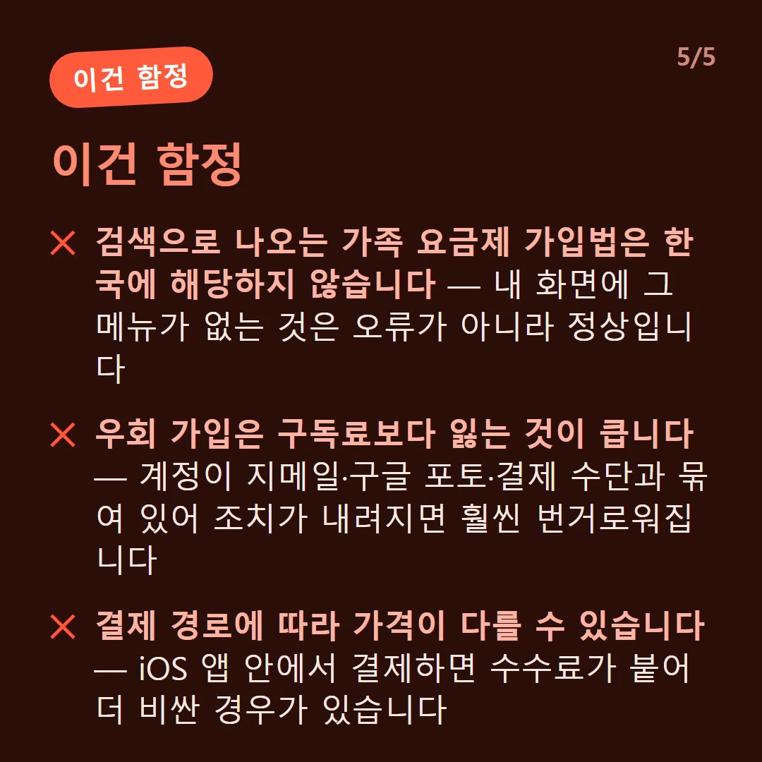 이건 함정 — 검색으로 나오는 가족 요금제 가입법은 한국에 해당하지 않습니다 — 내 화면에 그 메뉴가 없는 것은 오류가 아니라 정상입니다 / 우회 가입은 구독료보다 잃는 것이 큽니다 — 계정이 지메일·구글 포토·결제 수단과 묶여 있어 조치가 내려지면 훨씬 번거로워집니다 / 결제 경로에 따라 가격이 다를 수 있습니다 — iOS 앱 안에서 결제하면 수수료가 붙어 더 비싼 경우가 있습니다